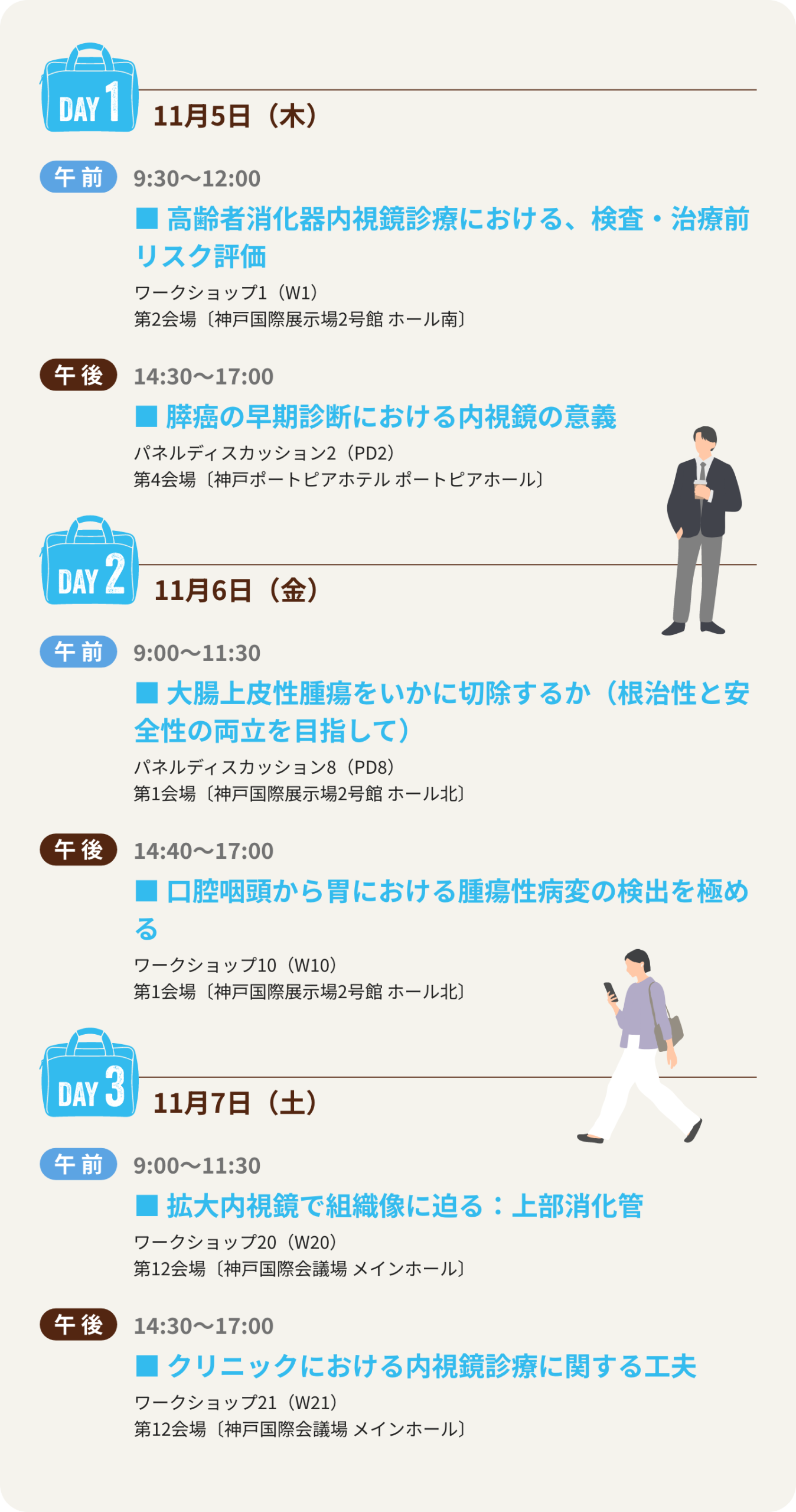 1日目は、ワークショップ1「高齢者消化器内視鏡診療における、検査・治療前リスク評価」、パネルディスカッション2「膵癌の早期診断における内視鏡の意義」、2日目は、パネルディスカッション8「大腸上皮性腫瘍をいかに切除するか（根治性と安全性の両立を目指して）」、ワークショップ10「口腔咽頭から胃における腫瘍性病変の検出を極める」、3日目は、ワークショップ20「拡大内視鏡で組織像に迫る：上部消化管」、ワークショップ21「クリニックにおける内視鏡診療に関する工夫」